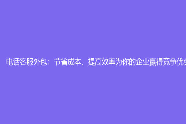 電話客服外包：節(jié)省成本、提高效率為你的企業(yè)贏得競(jìng)爭(zhēng)優(yōu)勢(shì)