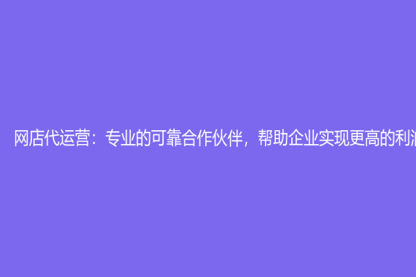 網(wǎng)店代運(yùn)營：專業(yè)的可靠合作伙伴，幫助企業(yè)實現(xiàn)更高的利潤增長