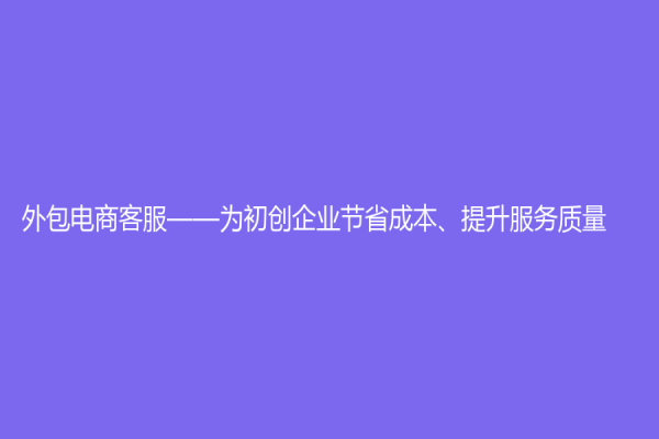 外包電商客服——為初創(chuàng)企業(yè)節(jié)省成本、提升服務(wù)質(zhì)量